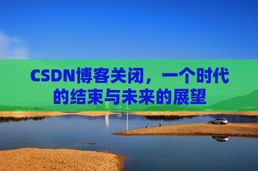 CSDN博客关闭,一个时代的结束与未来的展望 CSDN博客关闭,一个时代的结束与未来的展望
